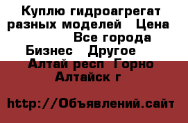 Куплю гидроагрегат разных моделей › Цена ­ 1 000 - Все города Бизнес » Другое   . Алтай респ.,Горно-Алтайск г.